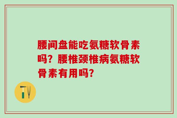 腰间盘能吃氨糖软骨素吗？腰椎颈椎病氨糖软骨素有用吗？