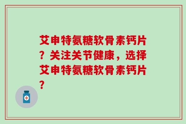 艾申特氨糖软骨素钙片？关注关节健康，选择艾申特氨糖软骨素钙片？