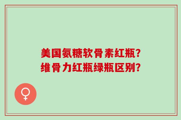 美国氨糖软骨素红瓶？维骨力红瓶绿瓶区别？