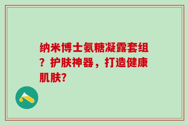 纳米博士氨糖凝露套组?护肤神器,打造健康? 纳米博士氨糖凝露套组?护肤神器,打造健康?