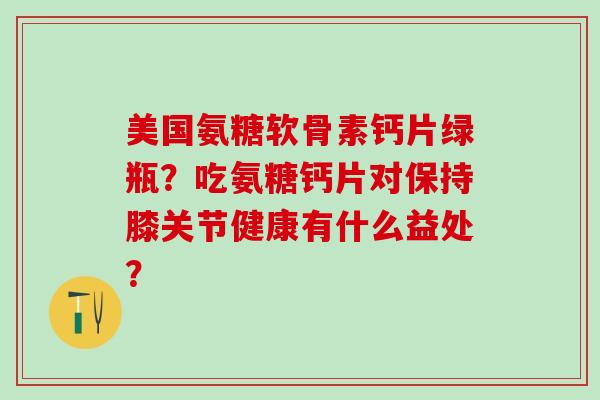 美国氨糖软骨素钙片绿瓶？吃氨糖钙片对保持膝关节健康有什么益处？