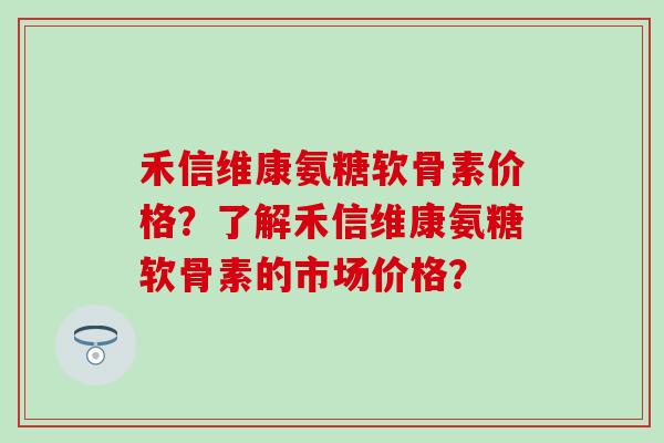 禾信维康氨糖软骨素价格？了解禾信维康氨糖软骨素的市场价格？