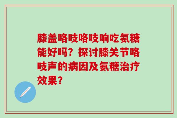 膝盖咯吱咯吱响吃氨糖能好吗？探讨膝关节咯吱声的病因及氨糖治疗效果？