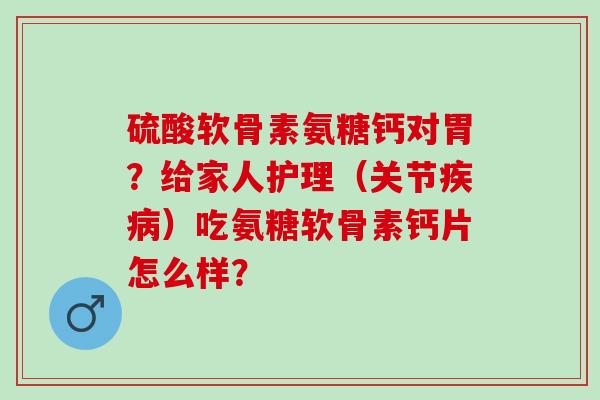 硫酸软骨素氨糖钙对胃?给家人护理(关节)吃氨糖软骨素钙片怎么样? 硫酸软骨素氨糖钙对胃?给家人护理(关节)吃氨糖软骨素钙片怎么样?