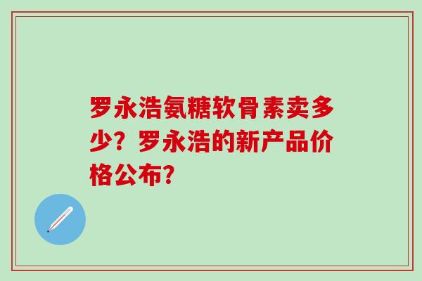 罗永浩氨糖软骨素卖多少？罗永浩的新产品价格公布？