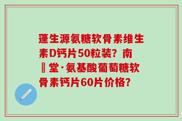 蓬生源氨糖软骨素维生素D钙片50粒装？南雲堂·氨基酸葡萄糖软骨素钙片60片价格？