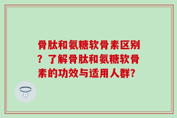 骨肽和氨糖软骨素区别?了解骨肽和氨糖软骨素的功效与适用人群? 骨肽和氨糖软骨素区别?了解骨肽和氨糖软骨素的功效与适用人群?