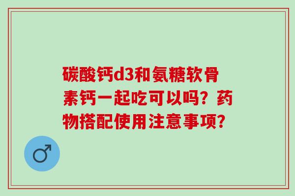 碳酸钙d3和氨糖软骨素钙一起吃可以吗？搭配使用注意事项？