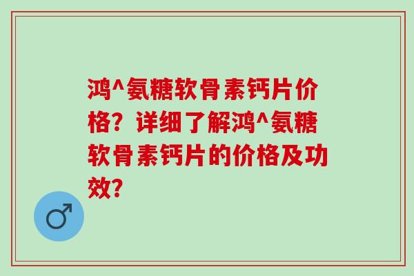 鸿^氨糖软骨素钙片价格？详细了解鸿^氨糖软骨素钙片的价格及功效？