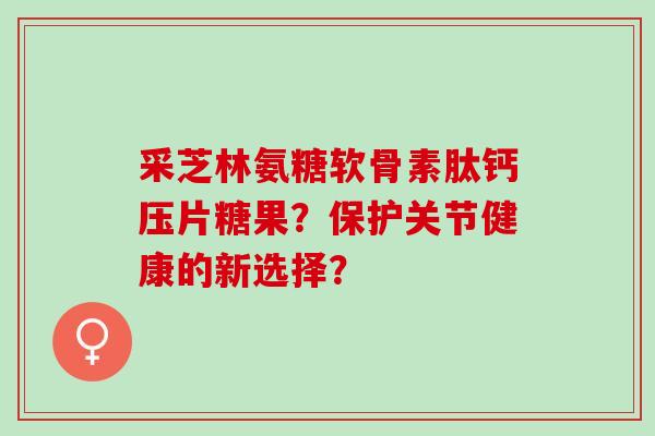 采芝林氨糖软骨素肽钙压片糖果？保护关节健康的新选择？