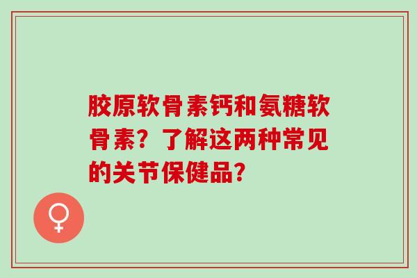 胶原软骨素钙和氨糖软骨素？了解这两种常见的关节保健品？