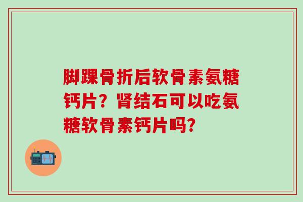 脚踝骨折后软骨素氨糖钙片？肾结石可以吃氨糖软骨素钙片吗？