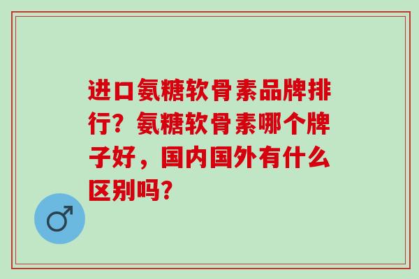 进口氨糖软骨素品牌排行？氨糖软骨素哪个牌子好，国内国外有什么区别吗？
