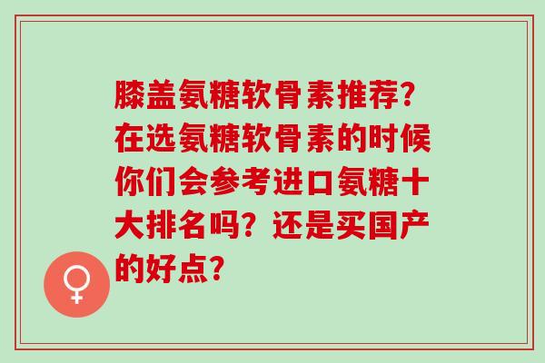 膝盖氨糖软骨素推荐？在选氨糖软骨素的时候你们会参考进口氨糖十大排名吗？还是买国产的好点？