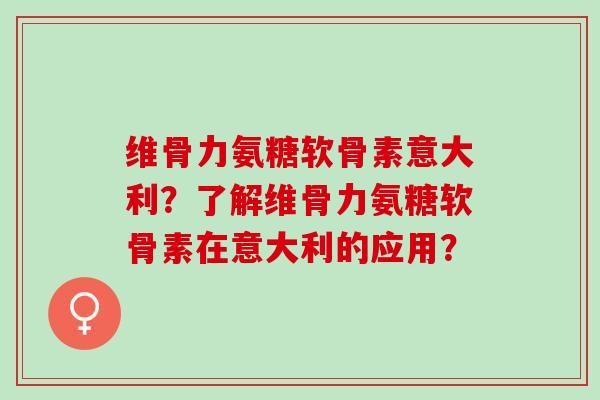 维骨力氨糖软骨素意大利？了解维骨力氨糖软骨素在意大利的应用？