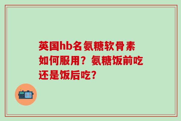 英国hb名氨糖软骨素如何服用？氨糖饭前吃还是饭后吃？