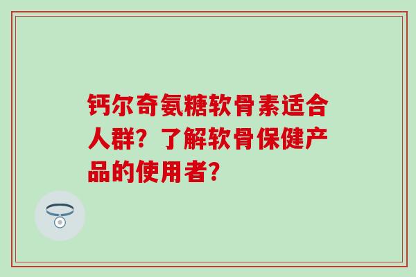 钙尔奇氨糖软骨素适合人群？了解软骨保健产品的使用者？