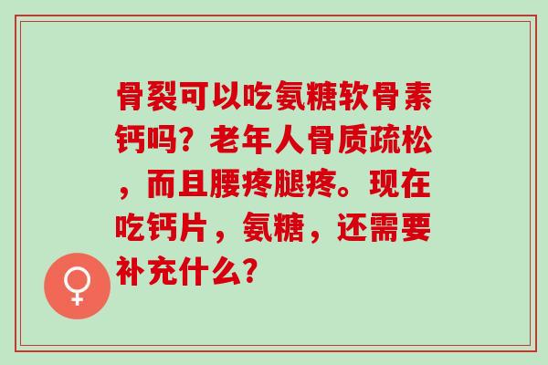 骨裂可以吃氨糖软骨素钙吗？老年人骨质疏松，而且腰疼腿疼。现在吃钙片，氨糖，还需要补充什么？