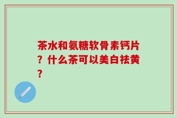 茶水和氨糖软骨素钙片?什么茶可以美白祛黄? 茶水和氨糖软骨素钙片?什么茶可以美白祛黄?
