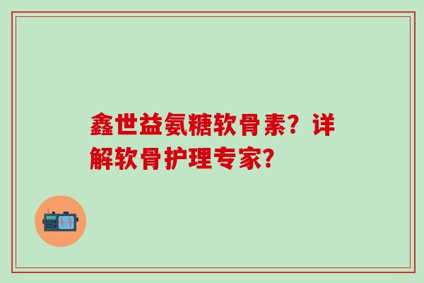 鑫世益氨糖软骨素?详解软骨护理专家? 鑫世益氨糖软骨素?详解软骨护理专家?
