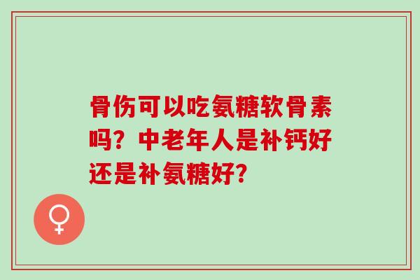 骨伤可以吃氨糖软骨素吗？中老年人是补钙好还是补氨糖好？
