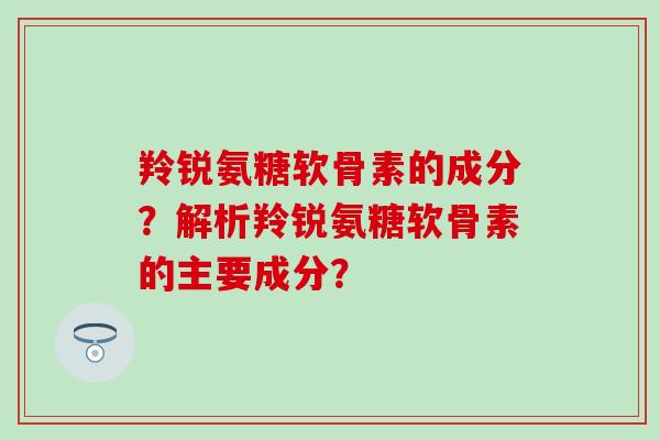 羚锐氨糖软骨素的成分？解析羚锐氨糖软骨素的主要成分？