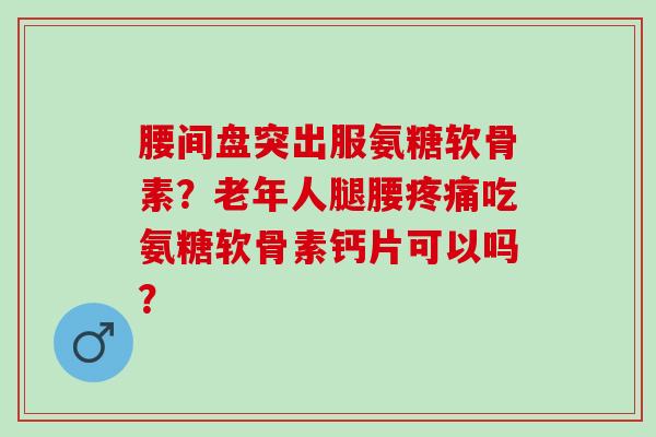 腰间盘突出服氨糖软骨素？老年人腿腰疼痛吃氨糖软骨素钙片可以吗？
