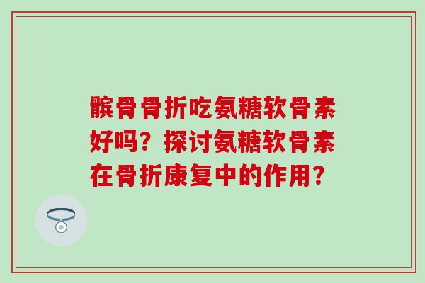 髌骨吃氨糖软骨素好吗?探讨氨糖软骨素在康复中的作用? 髌骨吃氨糖软骨素好吗?探讨氨糖软骨素在康复中的作用?