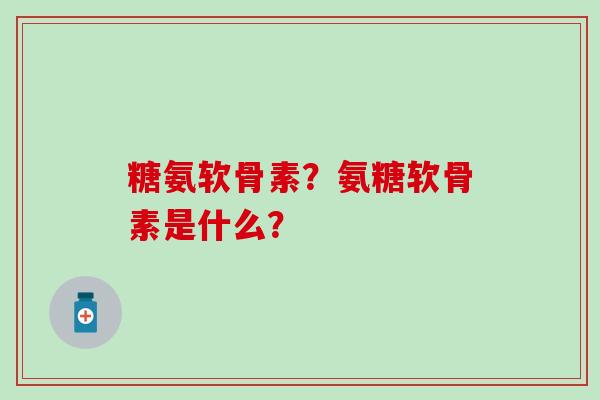糖氨软骨素?氨糖软骨素是什么? 糖氨软骨素?氨糖软骨素是什么?