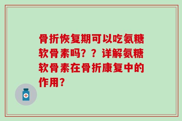 骨折恢复期可以吃氨糖软骨素吗？？详解氨糖软骨素在骨折康复中的作用？