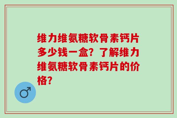 维力维氨糖软骨素钙片多少钱一盒？了解维力维氨糖软骨素钙片的价格？