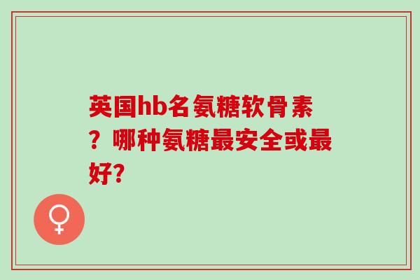 英国hb名氨糖软骨素？哪种氨糖最安全或最好？