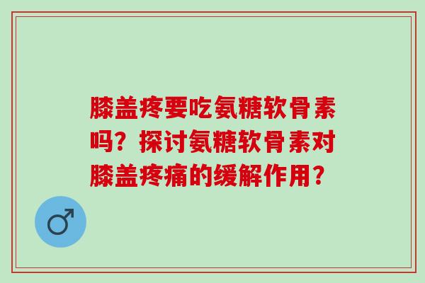 膝盖疼要吃氨糖软骨素吗？探讨氨糖软骨素对膝盖疼痛的缓解作用？