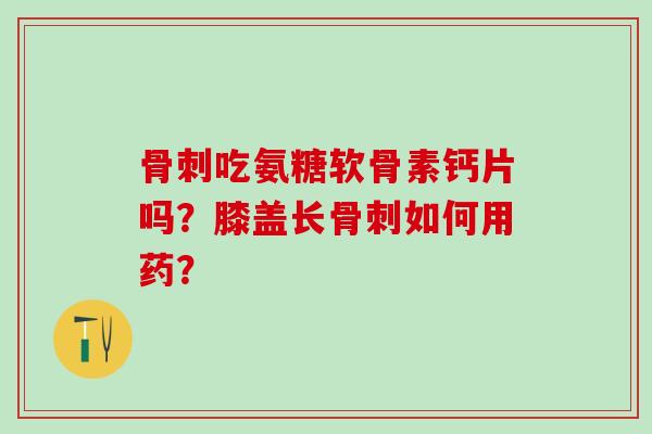 骨刺吃氨糖软骨素钙片吗？膝盖长骨刺如何用药？