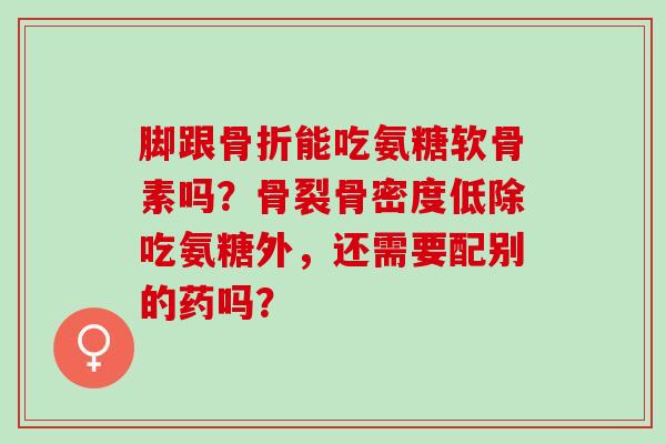 脚跟骨折能吃氨糖软骨素吗？骨裂骨密度低除吃氨糖外，还需要配别的药吗？