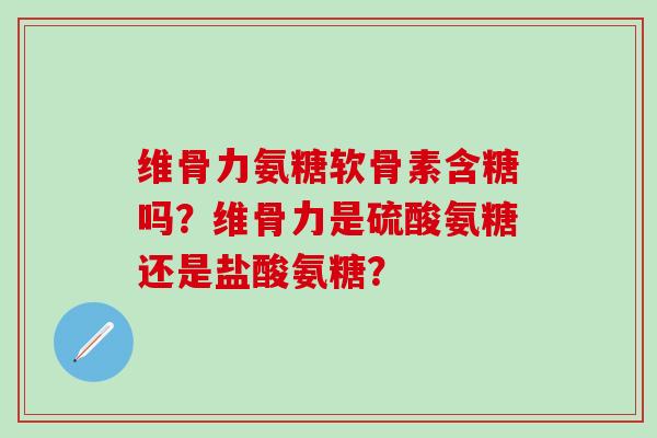 维骨力氨糖软骨素含糖吗?维骨力是硫酸氨糖还是盐酸氨糖? 维骨力氨糖软骨素含糖吗?维骨力是硫酸氨糖还是盐酸氨糖?