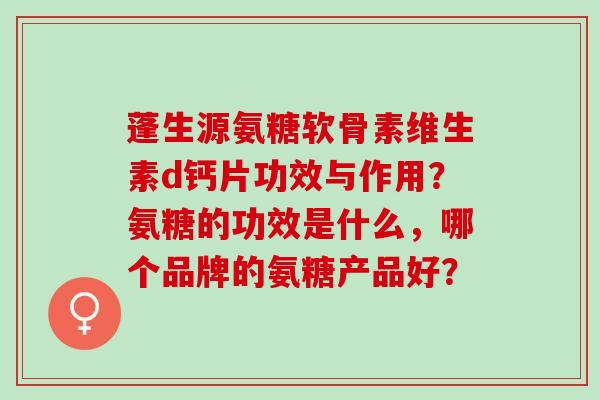 蓬生源氨糖软骨素维生素d钙片功效与作用？氨糖的功效是什么，哪个品牌的氨糖产品好？
