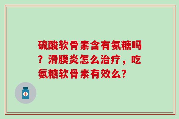 硫酸软骨素含有氨糖吗？滑膜炎怎么治疗，吃氨糖软骨素有效么？