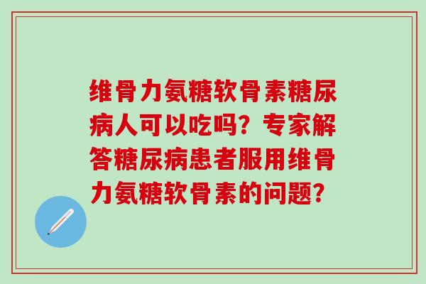 维骨力氨糖软骨素糖尿病人可以吃吗？专家解答糖尿病患者服用维骨力氨糖软骨素的问题？