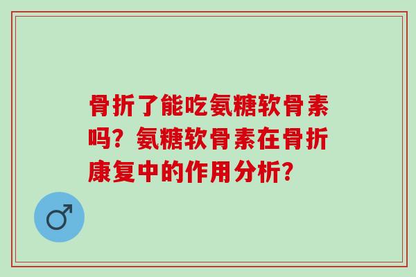 骨折了能吃氨糖软骨素吗？氨糖软骨素在骨折康复中的作用分析？