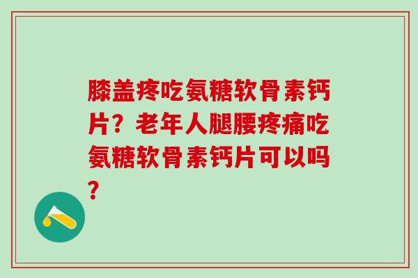 膝盖疼吃氨糖软骨素钙片？老年人腿腰疼痛吃氨糖软骨素钙片可以吗？