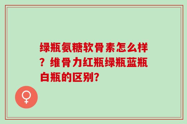 绿瓶氨糖软骨素怎么样?维骨力红瓶绿瓶蓝瓶白瓶的区别? 绿瓶氨糖软骨素怎么样?维骨力红瓶绿瓶蓝瓶白瓶的区别?