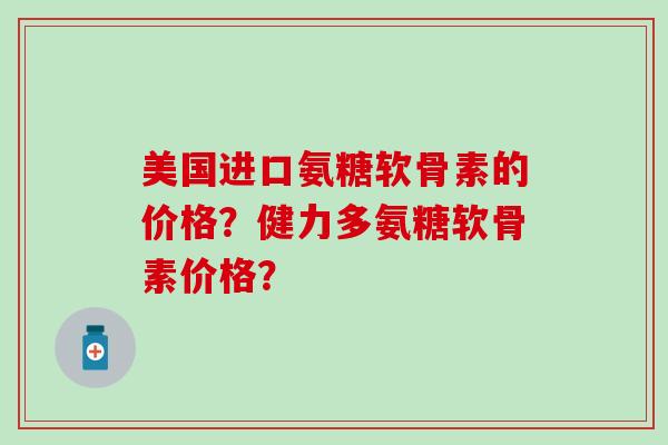 美国进口氨糖软骨素的价格？健力多氨糖软骨素价格？