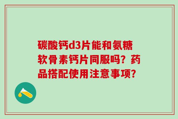 碳酸钙d3片能和氨糖软骨素钙片同服吗？药品搭配使用注意事项？