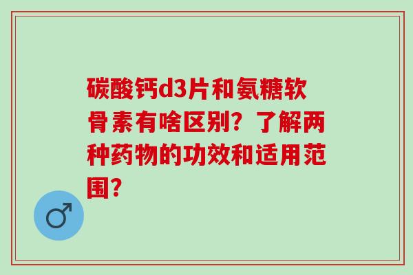 碳酸钙d3片和氨糖软骨素有啥区别？了解两种药物的功效和适用范围？