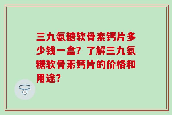 三九氨糖软骨素钙片多少钱一盒？了解三九氨糖软骨素钙片的价格和用途？