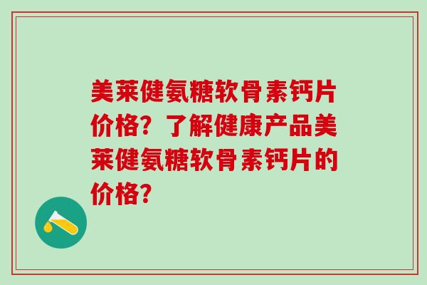 美莱健氨糖软骨素钙片价格?了解健康产品美莱健氨糖软骨素钙片的价格? 美莱健氨糖软骨素钙片价格?了解健康产品美莱健氨糖软骨素钙片的价格?
