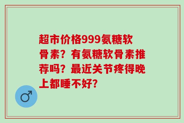 超市价格999氨糖软骨素?有氨糖软骨素推荐吗?近关节疼得晚上都睡不好? 超市价格999氨糖软骨素?有氨糖软骨素推荐吗?近关节疼得晚上都睡不好?