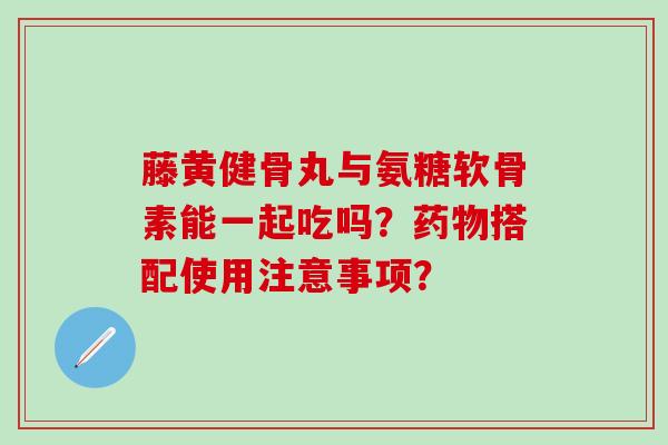 藤黄健骨丸与氨糖软骨素能一起吃吗？搭配使用注意事项？