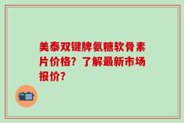 美泰双键牌氨糖软骨素片价格？了解最新市场报价？